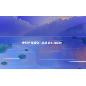 贵阳治耳膜穿孔修补好的耳医院(耳膜穿孔的症状)