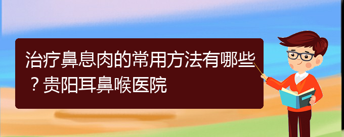 (鼻息肉在贵阳哪个医院治疗好)治疗鼻息肉的常用方法有哪些？贵阳耳鼻喉医院(图1)