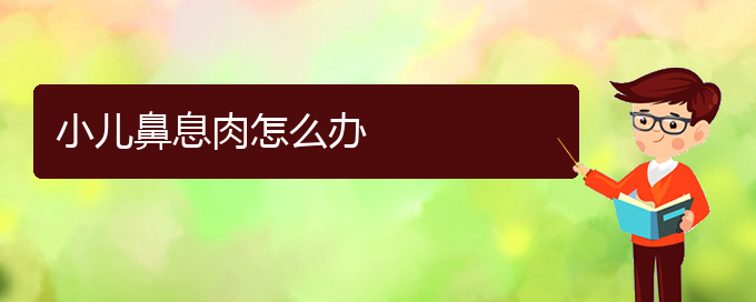 (贵阳哪里能看鼻息肉)小儿鼻息肉怎么办(图1)