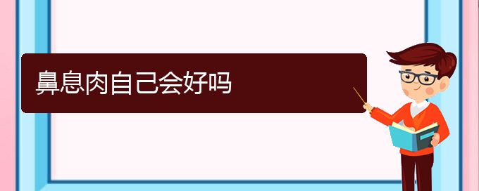(贵阳那家医院治疗鼻息肉好)鼻息肉自己会好吗(图1)