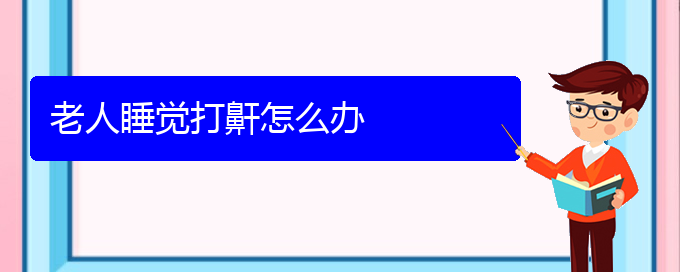 (治儿童打鼾贵阳权威的医生)老人睡觉打鼾怎么办(图1)